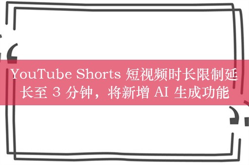 YouTube Shorts 短视频时长限制延长至 3 分钟，将新增 AI 生成功能