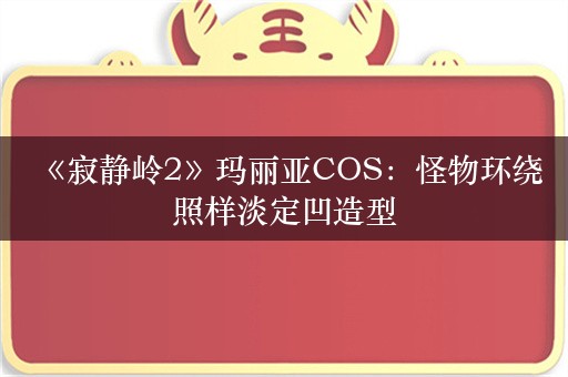  《寂静岭2》玛丽亚COS：怪物环绕照样淡定凹造型