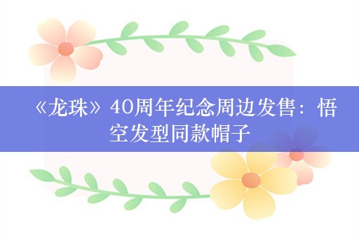  《龙珠》40周年纪念周边发售：悟空发型同款帽子