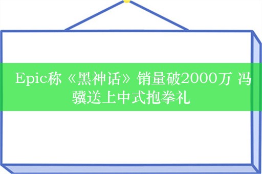  Epic称《黑神话》销量破2000万 冯骥送上中式抱拳礼