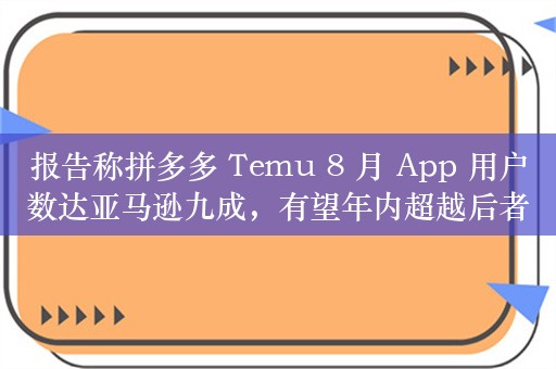 报告称拼多多 Temu 8 月 App 用户数达亚马逊九成，有望年内超越后者