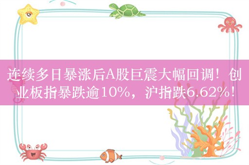 连续多日暴涨后A股巨震大幅回调！创业板指暴跌逾10%，沪指跌6.62%！成交2.94万亿缩量5121亿，超5000股下跌，不足300股上涨