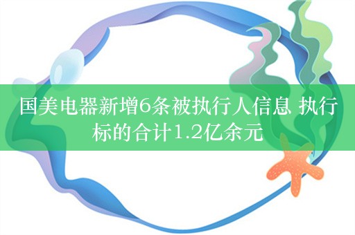 国美电器新增6条被执行人信息 执行标的合计1.2亿余元