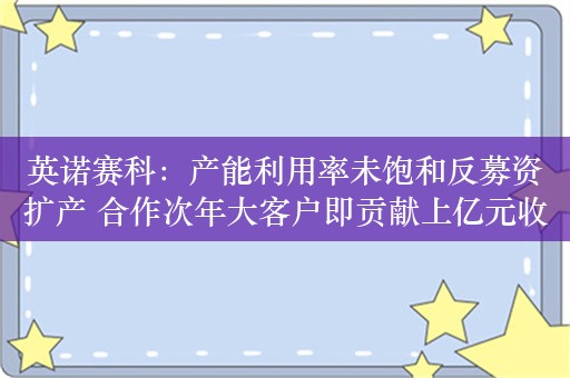 英诺赛科：产能利用率未饱和反募资扩产 合作次年大客户即贡献上亿元收入