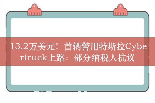 13.2万美元！首辆警用特斯拉Cybertruck上路：部分纳税人抗议