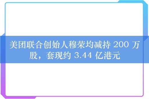 美团联合创始人穆荣均减持 200 万股，套现约 3.44 亿港元