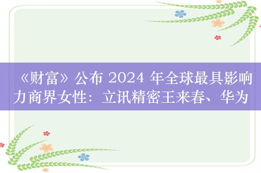 《财富》公布 2024 年全球最具影响力商界女性：立讯精密王来春、华为孟晚舟等上榜