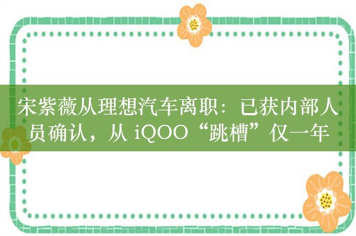 宋紫薇从理想汽车离职：已获内部人员确认，从 iQOO“跳槽”仅一年