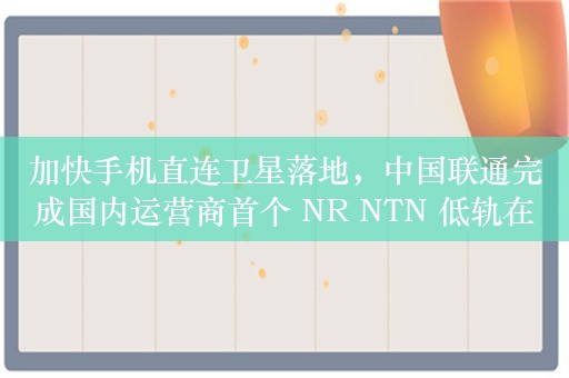 加快手机直连卫星落地，中国联通完成国内运营商首个 NR NTN 低轨在轨试验