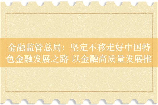 金融监管总局：坚定不移走好中国特色金融发展之路 以金融高质量发展推进金融强国建设