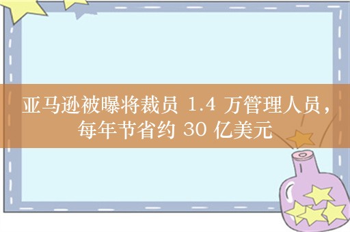 亚马逊被曝将裁员 1.4 万管理人员，每年节省约 30 亿美元