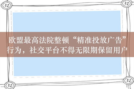 欧盟最高法院整顿“精准投放广告”行为，社交平台不得无限期保留用户数据