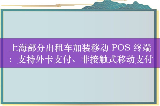 上海部分出租车加装移动 POS 终端：支持外卡支付、非接触式移动支付