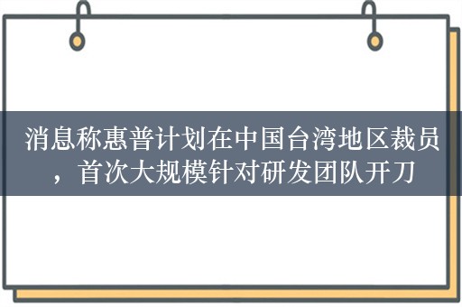 消息称惠普计划在中国台湾地区裁员，首次大规模针对研发团队开刀