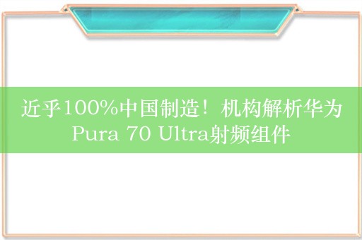 近乎100%中国制造！机构解析华为Pura 70 Ultra射频组件