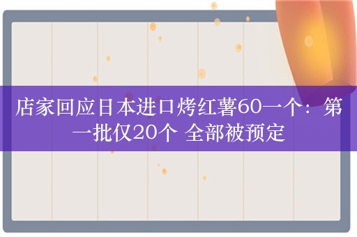 店家回应日本进口烤红薯60一个：第一批仅20个 全部被预定