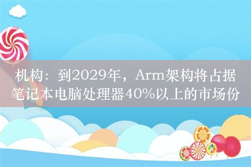 机构：到2029年，Arm架构将占据笔记本电脑处理器40%以上的市场份额