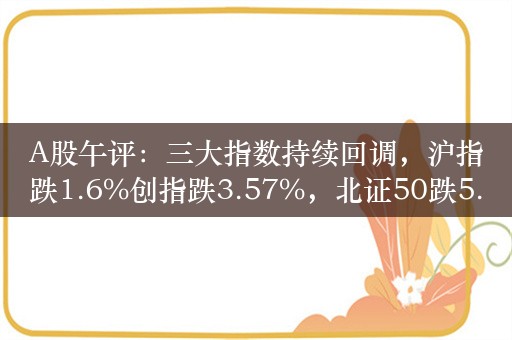 A股午评：三大指数持续回调，沪指跌1.6%创指跌3.57%，北证50跌5.36%！超4500股下跌，成交9907亿缩量4759亿