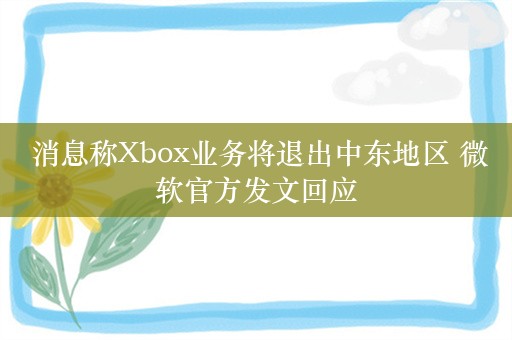  消息称Xbox业务将退出中东地区 微软官方发文回应