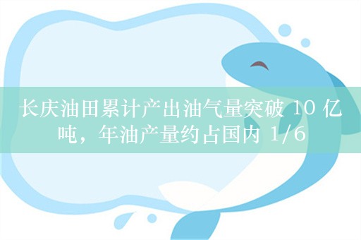 长庆油田累计产出油气量突破 10 亿吨，年油产量约占国内 1/6