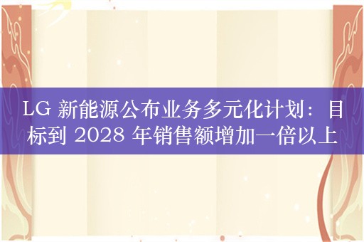 LG 新能源公布业务多元化计划：目标到 2028 年销售额增加一倍以上