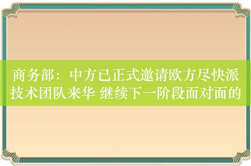 商务部：中方已正式邀请欧方尽快派技术团队来华 继续下一阶段面对面的磋商