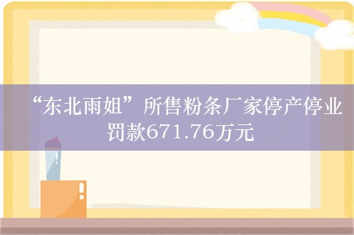 “东北雨姐”所售粉条厂家停产停业 罚款671.76万元