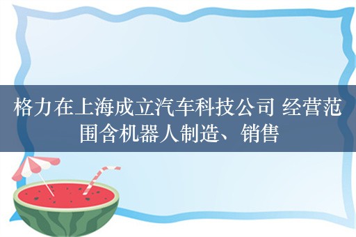 格力在上海成立汽车科技公司 经营范围含机器人制造、销售