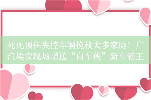 死死顶住失控车辆挽救太多家庭！广汽埃安现场赠送“白车侠”新车霸王龙