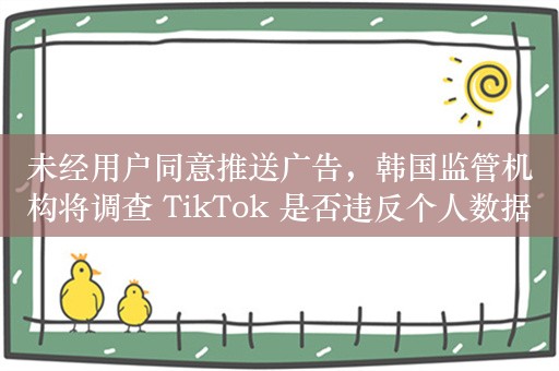 未经用户同意推送广告，韩国监管机构将调查 TikTok 是否违反个人数据保护法