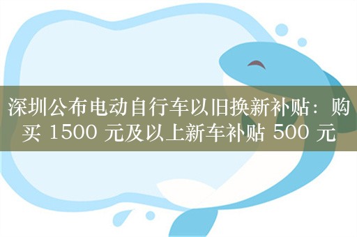 深圳公布电动自行车以旧换新补贴：购买 1500 元及以上新车补贴 500 元