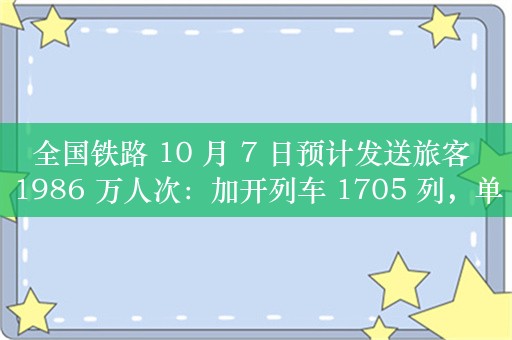 全国铁路 10 月 7 日预计发送旅客 1986 万人次：加开列车 1705 列，单日运力投放创历史新高