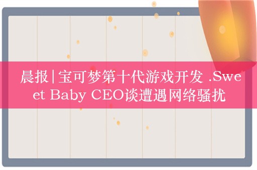  晨报|宝可梦第十代游戏开发 .Sweet Baby CEO谈遭遇网络骚扰