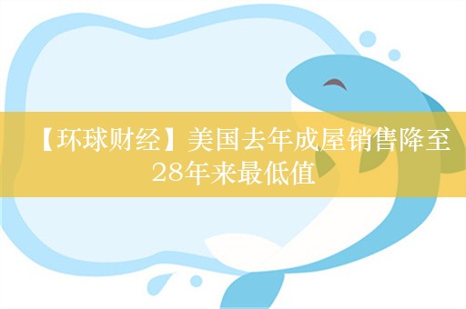 【环球财经】美国去年成屋销售降至28年来最低值