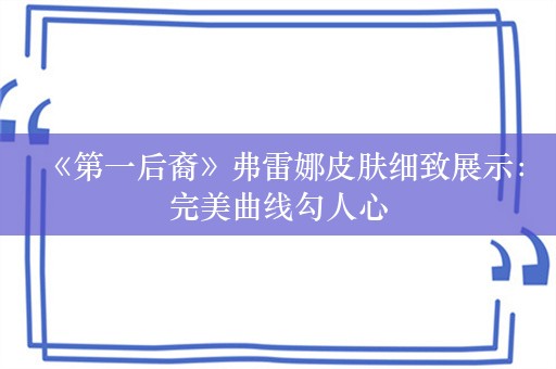  《第一后裔》弗雷娜皮肤细致展示：完美曲线勾人心