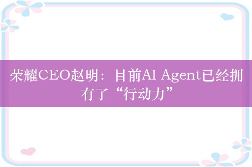 荣耀CEO赵明：目前AI Agent已经拥有了“行动力”