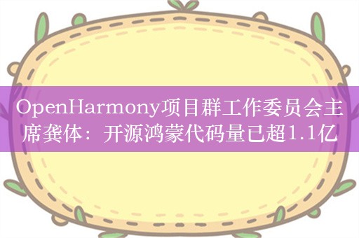 OpenHarmony项目群工作委员会主席龚体：开源鸿蒙代码量已超1.1亿行