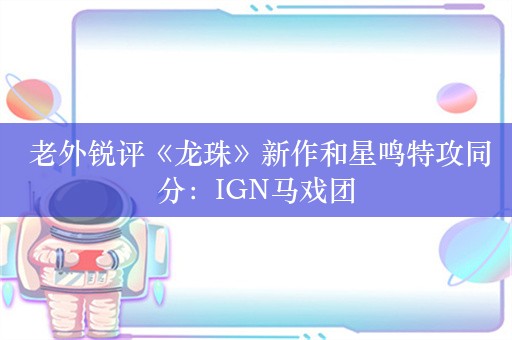  老外锐评《龙珠》新作和星鸣特攻同分：IGN马戏团