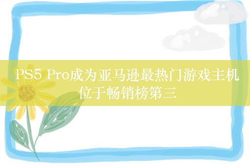  PS5 Pro成为亚马逊最热门游戏主机 位于畅销榜第三