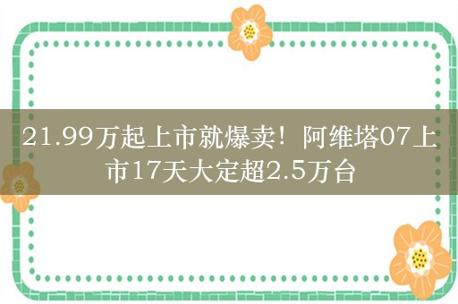 21.99万起上市就爆卖！阿维塔07上市17天大定超2.5万台