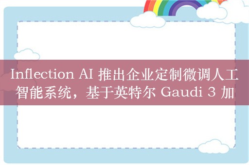 Inflection AI 推出企业定制微调人工智能系统，基于英特尔 Gaudi 3 加速器