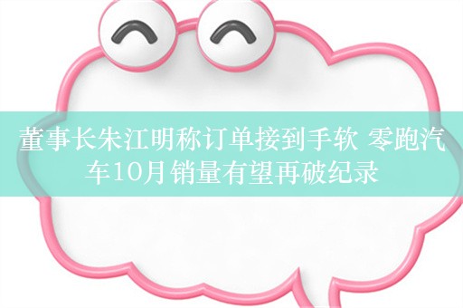 董事长朱江明称订单接到手软 零跑汽车10月销量有望再破纪录