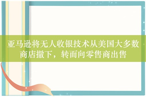 亚马逊将无人收银技术从美国大多数商店撤下，转而向零售商出售