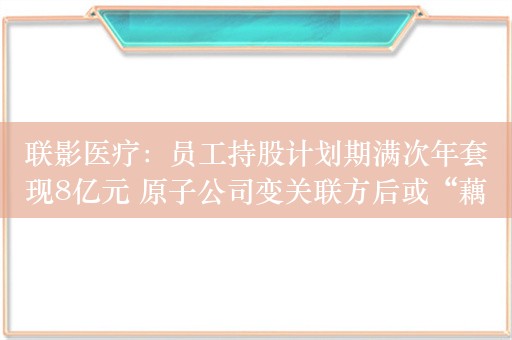 联影医疗：员工持股计划期满次年套现8亿元 原子公司变关联方后或“藕断丝连”