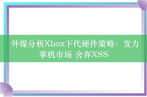  外媒分析Xbox下代硬件策略：发力掌机市场 舍弃XSS