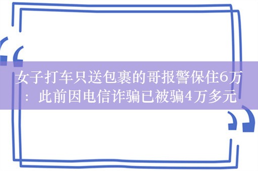 女子打车只送包裹的哥报警保住6万：此前因电信诈骗已被骗4万多元