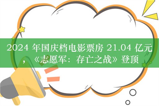 2024 年国庆档电影票房 21.04 亿元，《志愿军：存亡之战》登顶