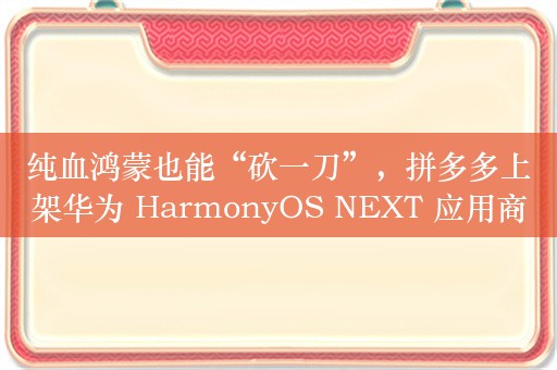 纯血鸿蒙也能“砍一刀”，拼多多上架华为 HarmonyOS NEXT 应用商店