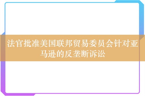 法官批准美国联邦贸易委员会针对亚马逊的反垄断诉讼