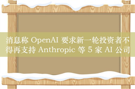 消息称 OpenAI 要求新一轮投资者不得再支持 Anthropic 等 5 家 AI 公司